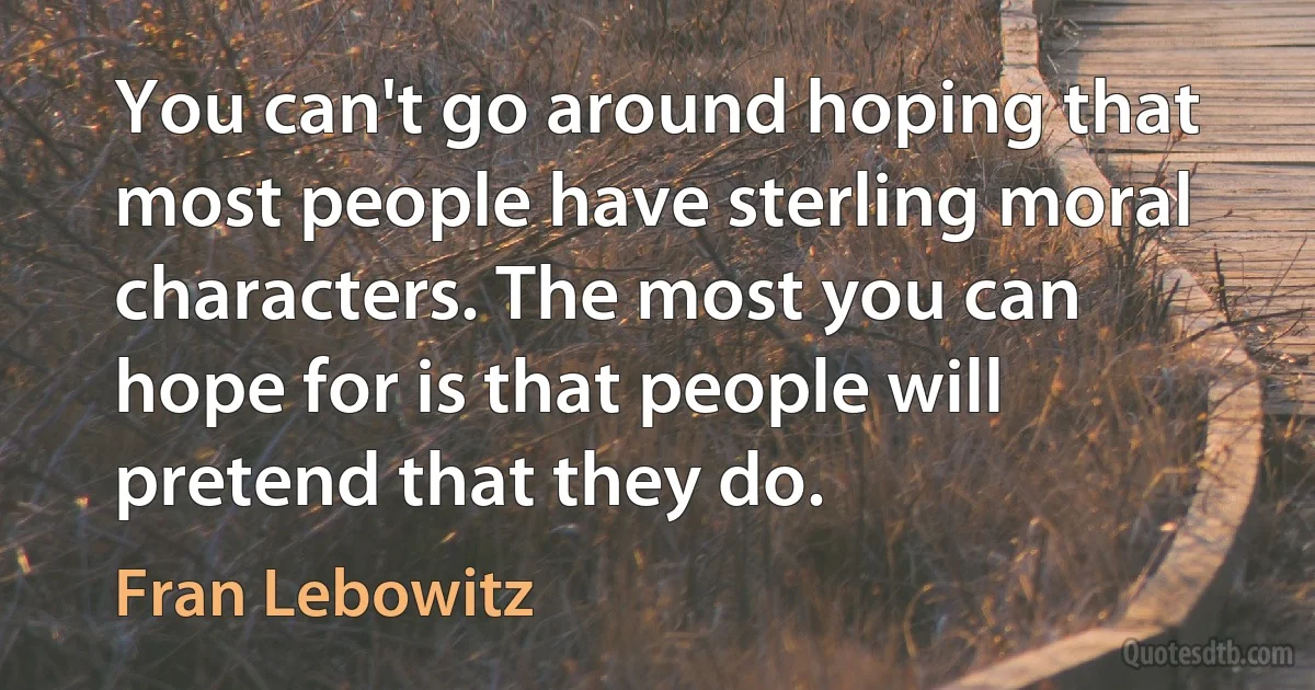 You can't go around hoping that most people have sterling moral characters. The most you can hope for is that people will pretend that they do. (Fran Lebowitz)