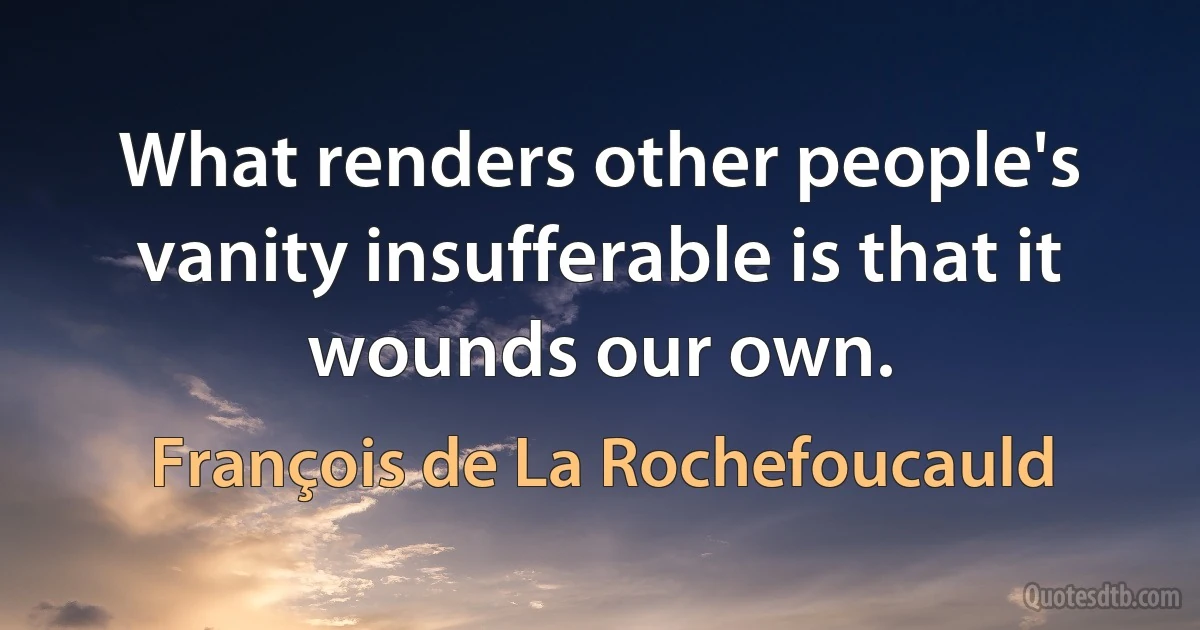 What renders other people's vanity insufferable is that it wounds our own. (François de La Rochefoucauld)