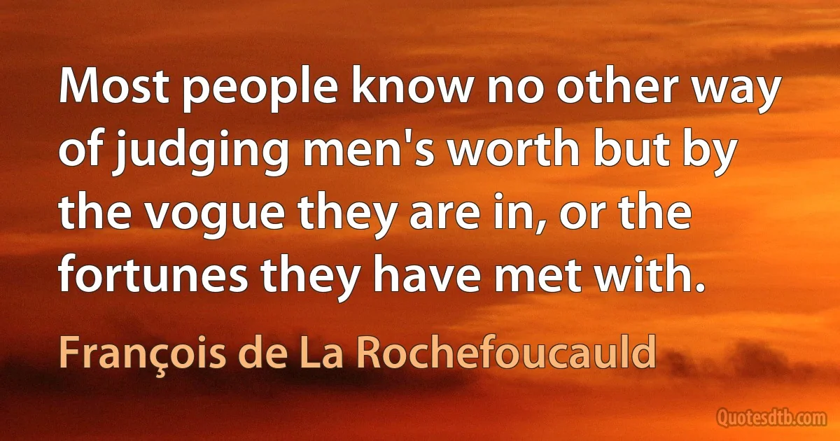 Most people know no other way of judging men's worth but by the vogue they are in, or the fortunes they have met with. (François de La Rochefoucauld)