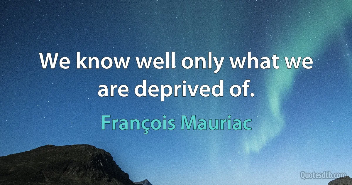 We know well only what we are deprived of. (François Mauriac)