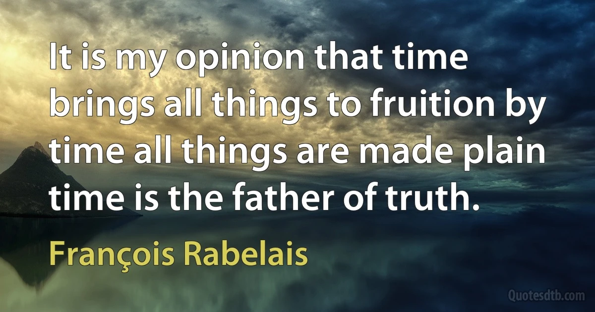 It is my opinion that time brings all things to fruition by time all things are made plain time is the father of truth. (François Rabelais)