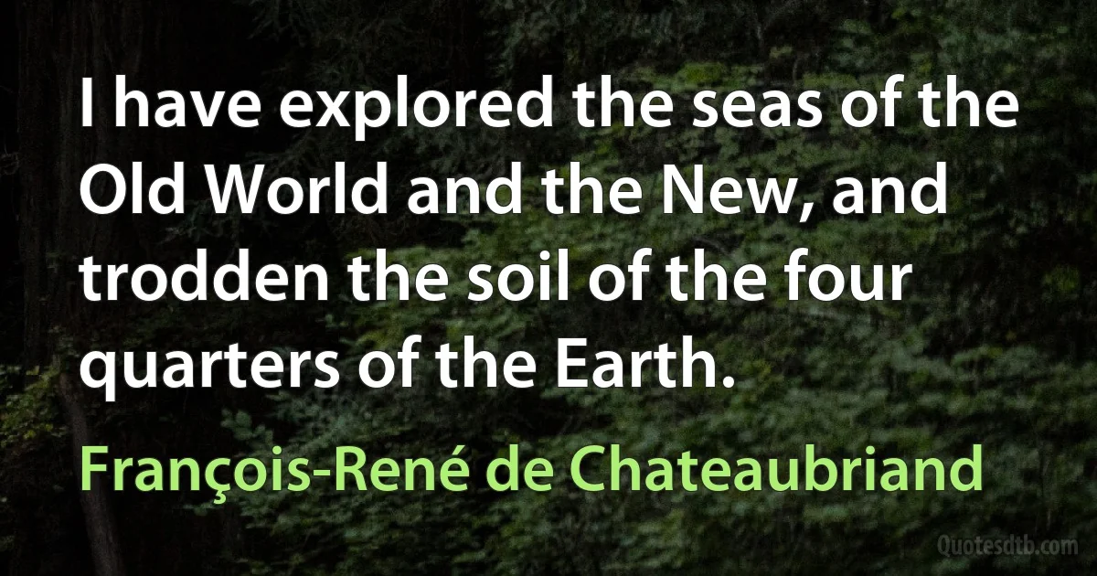 I have explored the seas of the Old World and the New, and trodden the soil of the four quarters of the Earth. (François-René de Chateaubriand)