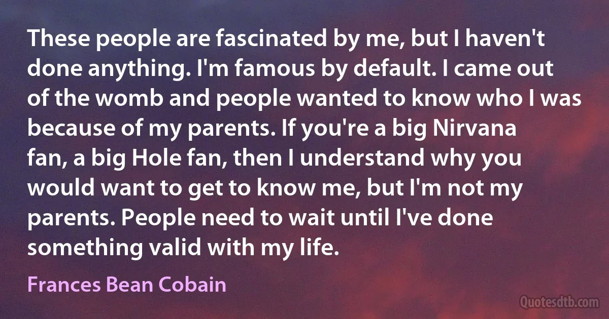 These people are fascinated by me, but I haven't done anything. I'm famous by default. I came out of the womb and people wanted to know who I was because of my parents. If you're a big Nirvana fan, a big Hole fan, then I understand why you would want to get to know me, but I'm not my parents. People need to wait until I've done something valid with my life. (Frances Bean Cobain)