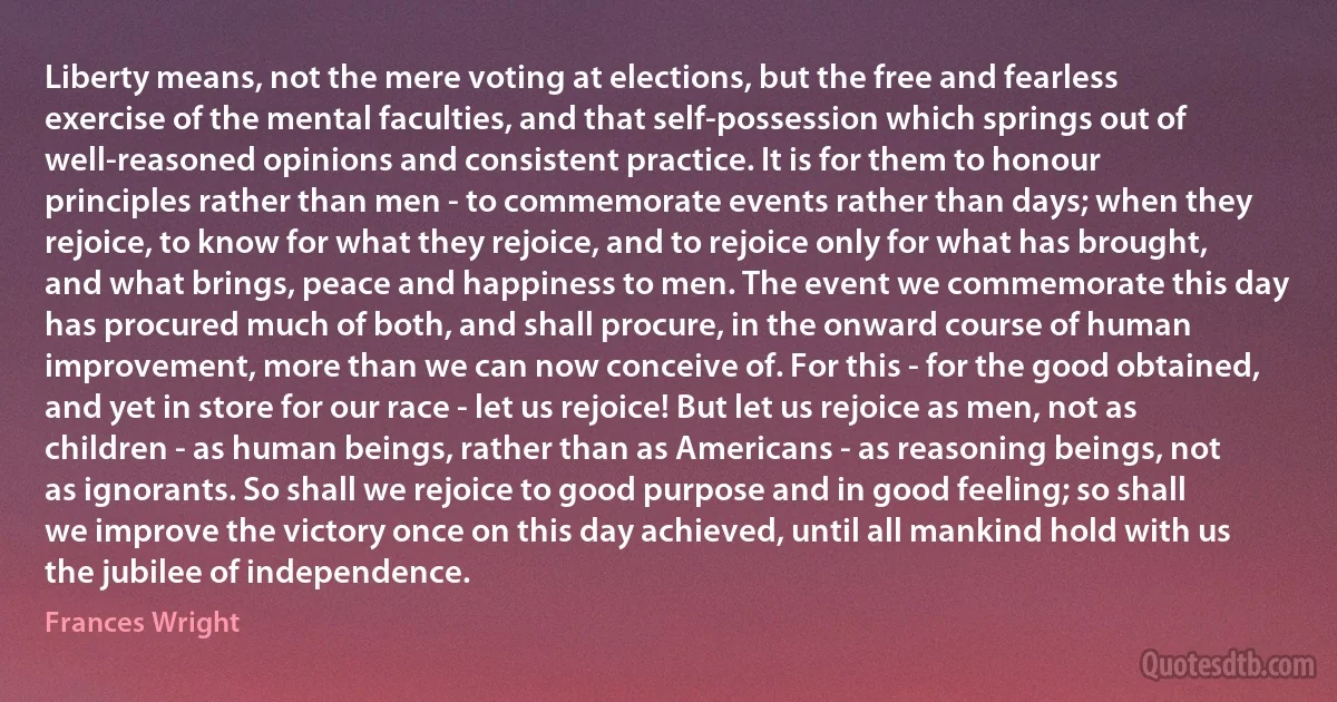 Liberty means, not the mere voting at elections, but the free and fearless exercise of the mental faculties, and that self-possession which springs out of well-reasoned opinions and consistent practice. It is for them to honour principles rather than men - to commemorate events rather than days; when they rejoice, to know for what they rejoice, and to rejoice only for what has brought, and what brings, peace and happiness to men. The event we commemorate this day has procured much of both, and shall procure, in the onward course of human improvement, more than we can now conceive of. For this - for the good obtained, and yet in store for our race - let us rejoice! But let us rejoice as men, not as children - as human beings, rather than as Americans - as reasoning beings, not as ignorants. So shall we rejoice to good purpose and in good feeling; so shall we improve the victory once on this day achieved, until all mankind hold with us the jubilee of independence. (Frances Wright)