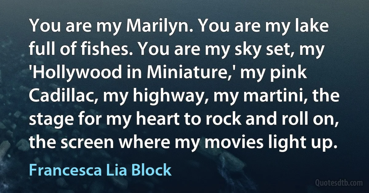 You are my Marilyn. You are my lake full of fishes. You are my sky set, my 'Hollywood in Miniature,' my pink Cadillac, my highway, my martini, the stage for my heart to rock and roll on, the screen where my movies light up. (Francesca Lia Block)