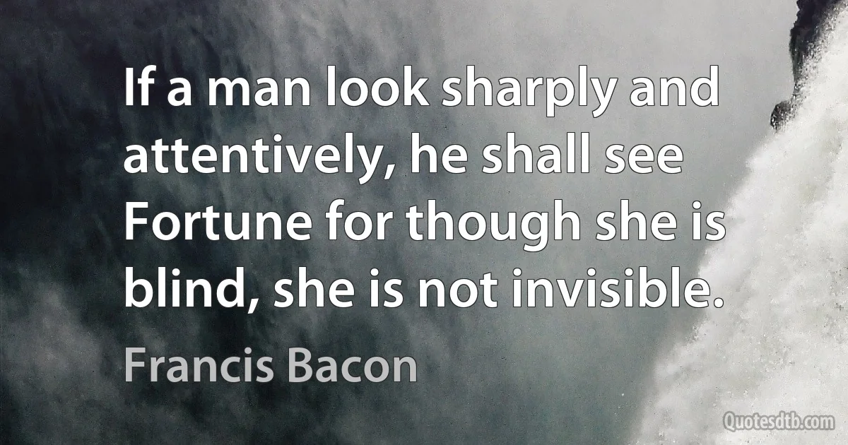 If a man look sharply and attentively, he shall see Fortune for though she is blind, she is not invisible. (Francis Bacon)