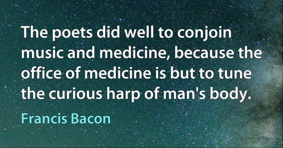 The poets did well to conjoin music and medicine, because the office of medicine is but to tune the curious harp of man's body. (Francis Bacon)