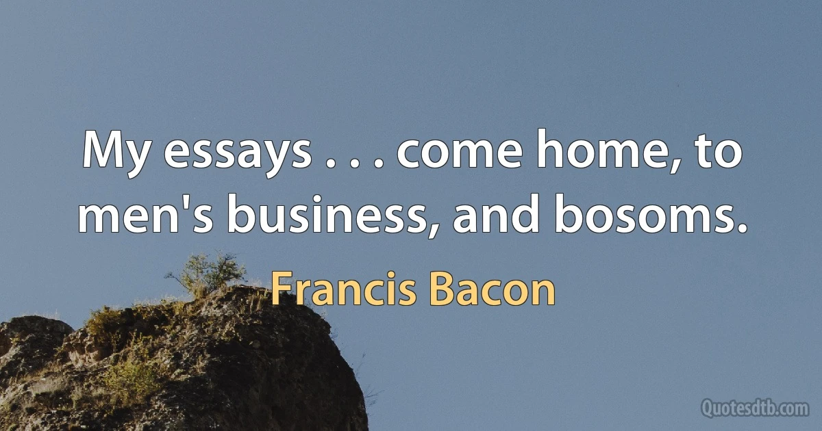 My essays . . . come home, to men's business, and bosoms. (Francis Bacon)