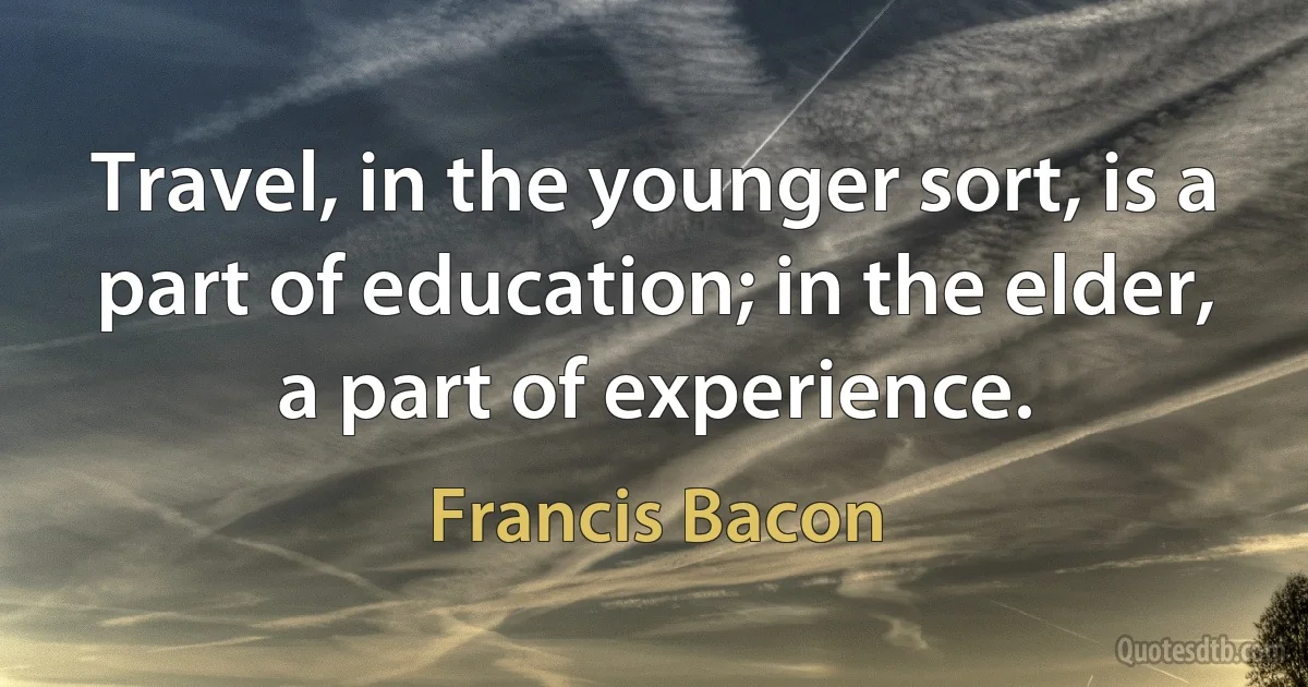 Travel, in the younger sort, is a part of education; in the elder, a part of experience. (Francis Bacon)