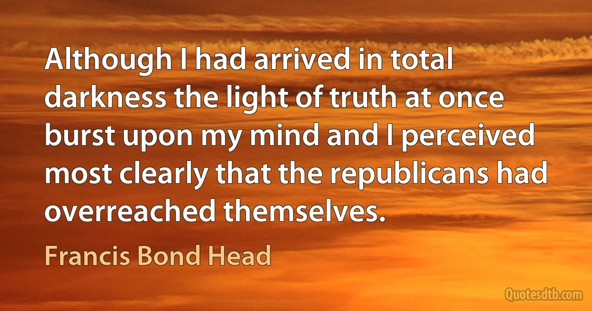 Although I had arrived in total darkness the light of truth at once burst upon my mind and I perceived most clearly that the republicans had overreached themselves. (Francis Bond Head)