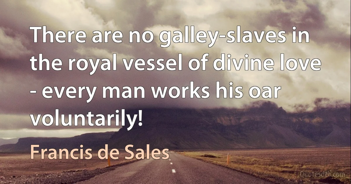 There are no galley-slaves in the royal vessel of divine love - every man works his oar voluntarily! (Francis de Sales)