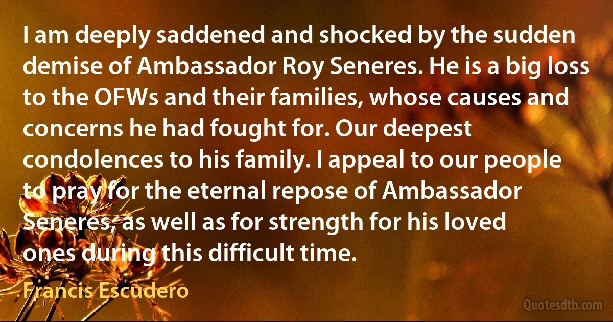 I am deeply saddened and shocked by the sudden demise of Ambassador Roy Seneres. He is a big loss to the OFWs and their families, whose causes and concerns he had fought for. Our deepest condolences to his family. I appeal to our people to pray for the eternal repose of Ambassador Seneres, as well as for strength for his loved ones during this difficult time. (Francis Escudero)