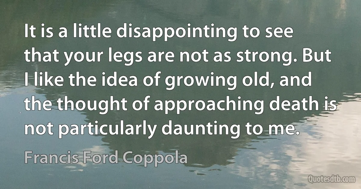 It is a little disappointing to see that your legs are not as strong. But I like the idea of growing old, and the thought of approaching death is not particularly daunting to me. (Francis Ford Coppola)