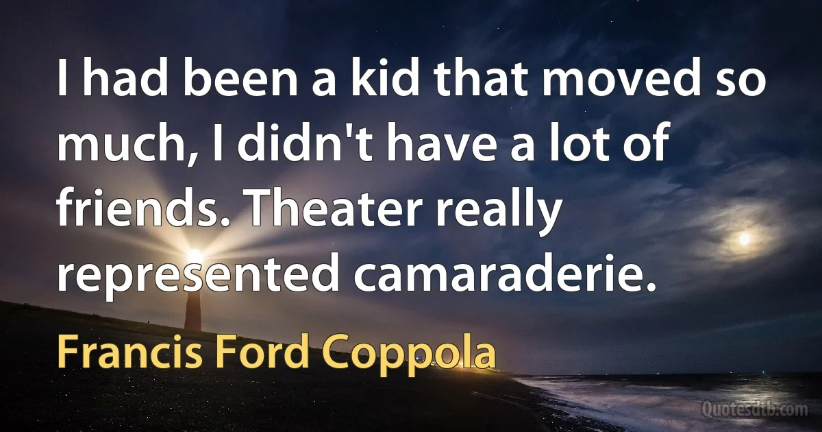 I had been a kid that moved so much, I didn't have a lot of friends. Theater really represented camaraderie. (Francis Ford Coppola)