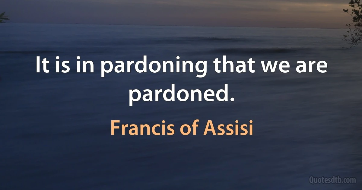 It is in pardoning that we are pardoned. (Francis of Assisi)