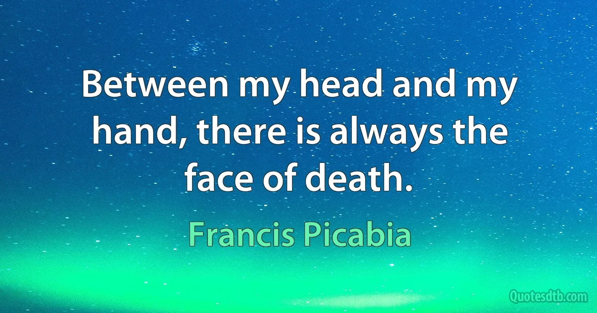 Between my head and my hand, there is always the face of death. (Francis Picabia)