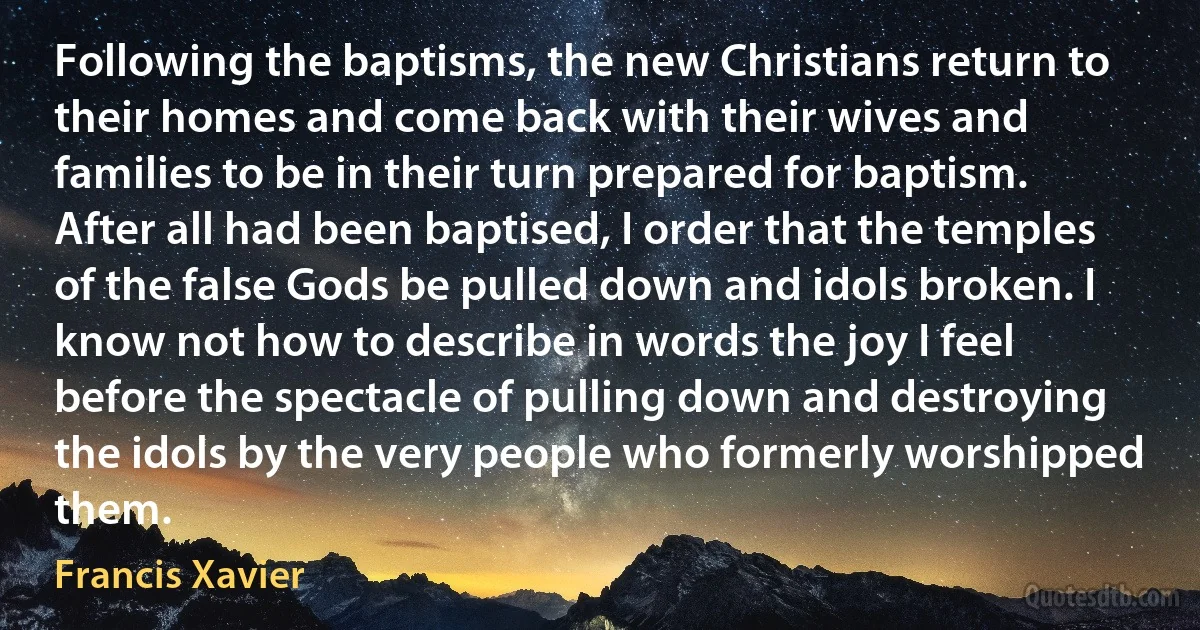 Following the baptisms, the new Christians return to their homes and come back with their wives and families to be in their turn prepared for baptism. After all had been baptised, I order that the temples of the false Gods be pulled down and idols broken. I know not how to describe in words the joy I feel before the spectacle of pulling down and destroying the idols by the very people who formerly worshipped them. (Francis Xavier)