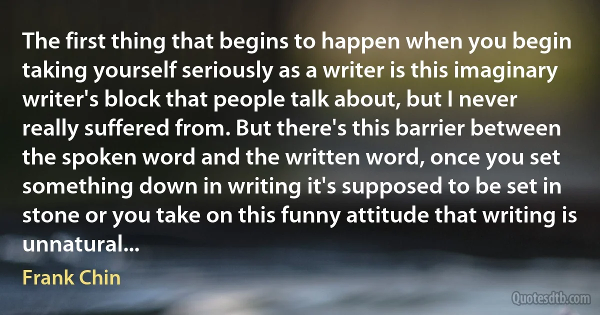 The first thing that begins to happen when you begin taking yourself seriously as a writer is this imaginary writer's block that people talk about, but I never really suffered from. But there's this barrier between the spoken word and the written word, once you set something down in writing it's supposed to be set in stone or you take on this funny attitude that writing is unnatural... (Frank Chin)