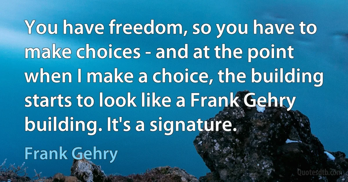 You have freedom, so you have to make choices - and at the point when I make a choice, the building starts to look like a Frank Gehry building. It's a signature. (Frank Gehry)