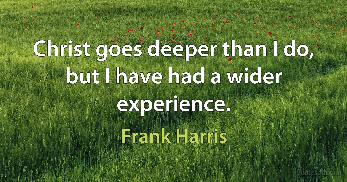 Christ goes deeper than I do, but I have had a wider experience. (Frank Harris)