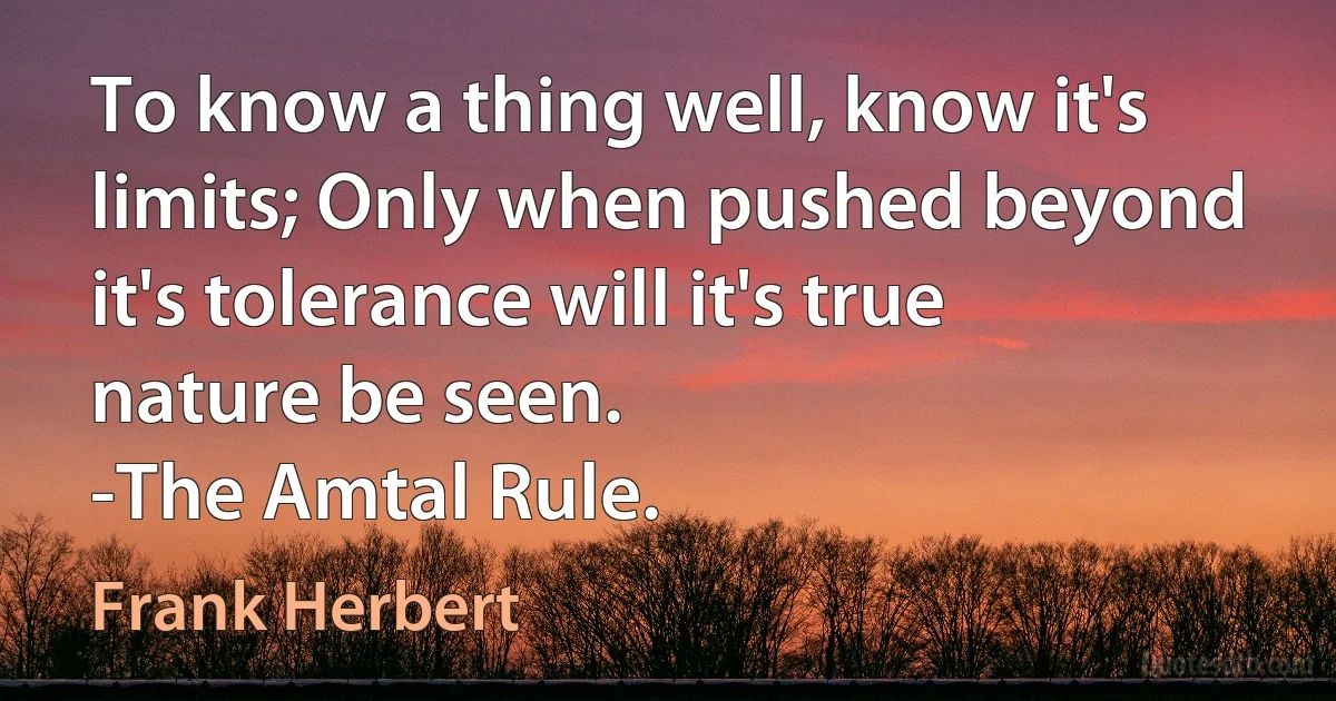 To know a thing well, know it's limits; Only when pushed beyond it's tolerance will it's true nature be seen.
-The Amtal Rule. (Frank Herbert)