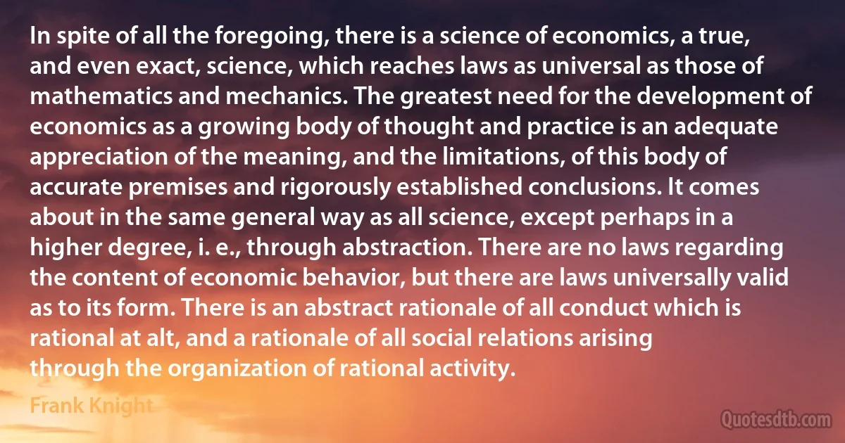 In spite of all the foregoing, there is a science of economics, a true, and even exact, science, which reaches laws as universal as those of mathematics and mechanics. The greatest need for the development of economics as a growing body of thought and practice is an adequate appreciation of the meaning, and the limitations, of this body of accurate premises and rigorously established conclusions. It comes about in the same general way as all science, except perhaps in a higher degree, i. e., through abstraction. There are no laws regarding the content of economic behavior, but there are laws universally valid as to its form. There is an abstract rationale of all conduct which is rational at alt, and a rationale of all social relations arising through the organization of rational activity. (Frank Knight)