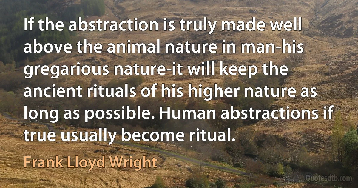 If the abstraction is truly made well above the animal nature in man-his gregarious nature-it will keep the ancient rituals of his higher nature as long as possible. Human abstractions if true usually become ritual. (Frank Lloyd Wright)