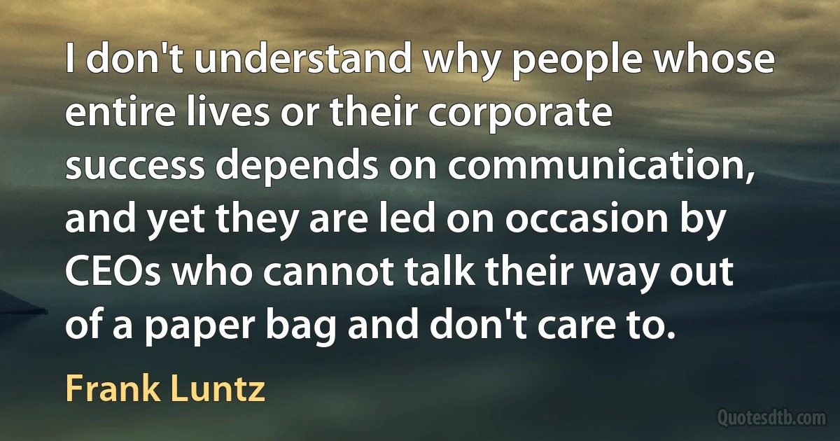 I don't understand why people whose entire lives or their corporate success depends on communication, and yet they are led on occasion by CEOs who cannot talk their way out of a paper bag and don't care to. (Frank Luntz)