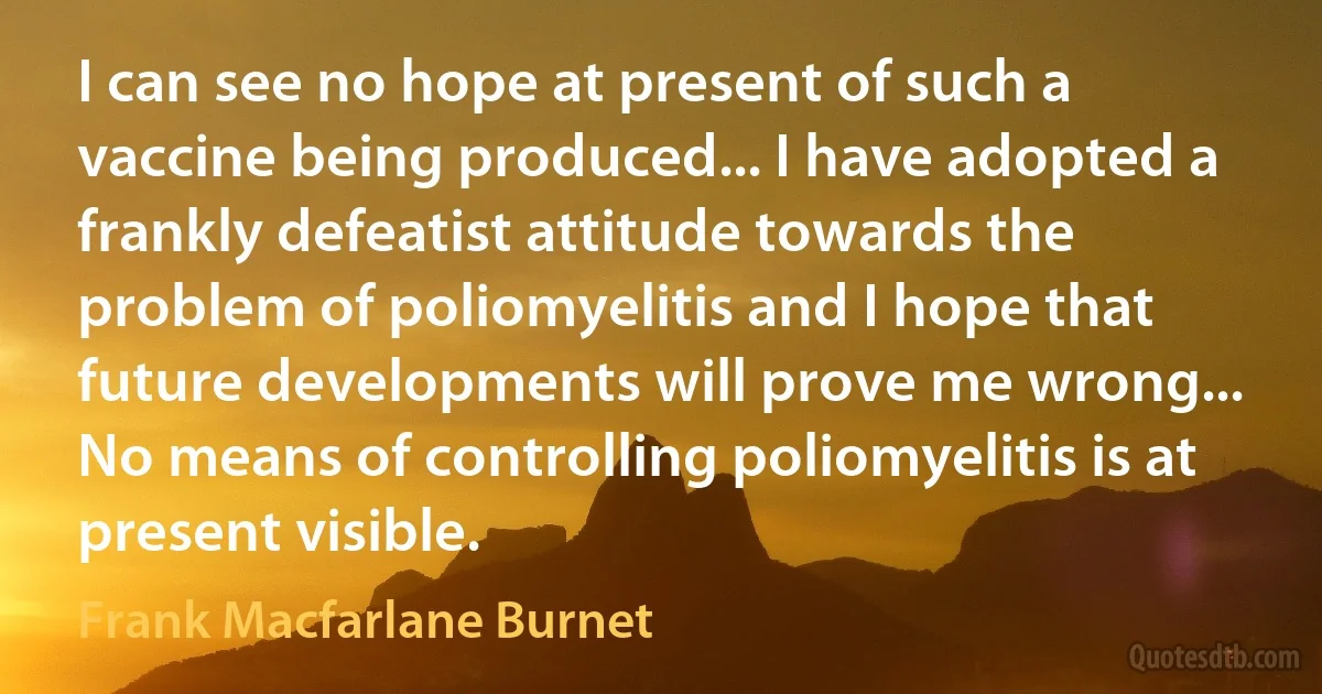 I can see no hope at present of such a vaccine being produced... I have adopted a frankly defeatist attitude towards the problem of poliomyelitis and I hope that future developments will prove me wrong... No means of controlling poliomyelitis is at present visible. (Frank Macfarlane Burnet)