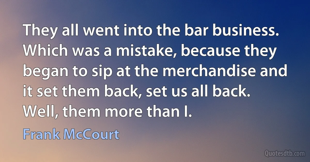 They all went into the bar business. Which was a mistake, because they began to sip at the merchandise and it set them back, set us all back. Well, them more than I. (Frank McCourt)