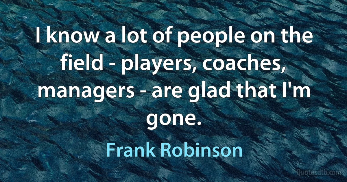 I know a lot of people on the field - players, coaches, managers - are glad that I'm gone. (Frank Robinson)