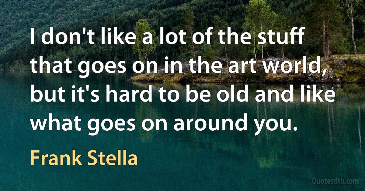 I don't like a lot of the stuff that goes on in the art world, but it's hard to be old and like what goes on around you. (Frank Stella)