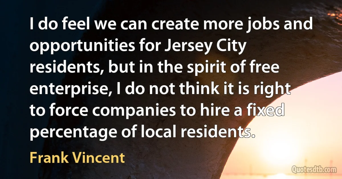 I do feel we can create more jobs and opportunities for Jersey City residents, but in the spirit of free enterprise, I do not think it is right to force companies to hire a fixed percentage of local residents. (Frank Vincent)