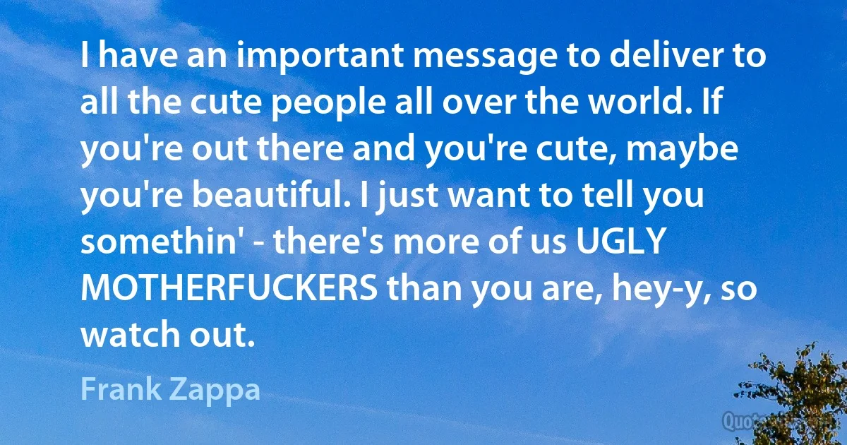 I have an important message to deliver to all the cute people all over the world. If you're out there and you're cute, maybe you're beautiful. I just want to tell you somethin' - there's more of us UGLY MOTHERFUCKERS than you are, hey-y, so watch out. (Frank Zappa)