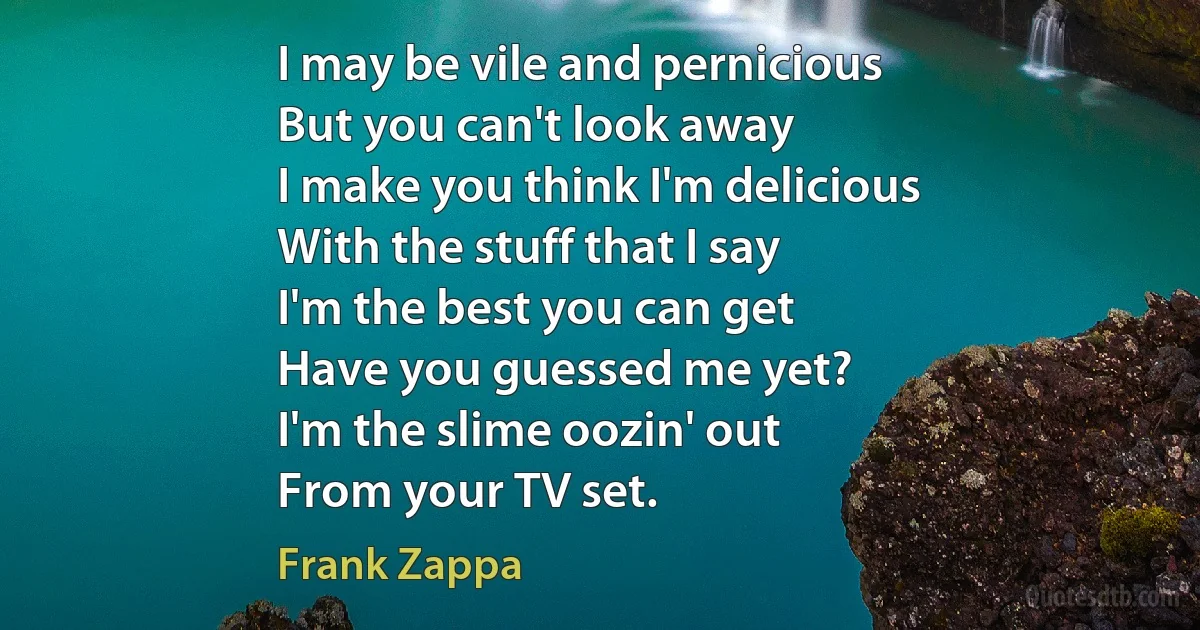 I may be vile and pernicious
But you can't look away
I make you think I'm delicious
With the stuff that I say
I'm the best you can get
Have you guessed me yet?
I'm the slime oozin' out
From your TV set. (Frank Zappa)