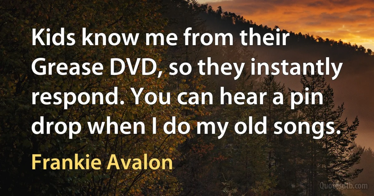 Kids know me from their Grease DVD, so they instantly respond. You can hear a pin drop when I do my old songs. (Frankie Avalon)