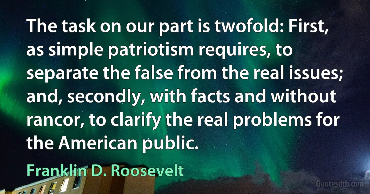 The task on our part is twofold: First, as simple patriotism requires, to separate the false from the real issues; and, secondly, with facts and without rancor, to clarify the real problems for the American public. (Franklin D. Roosevelt)