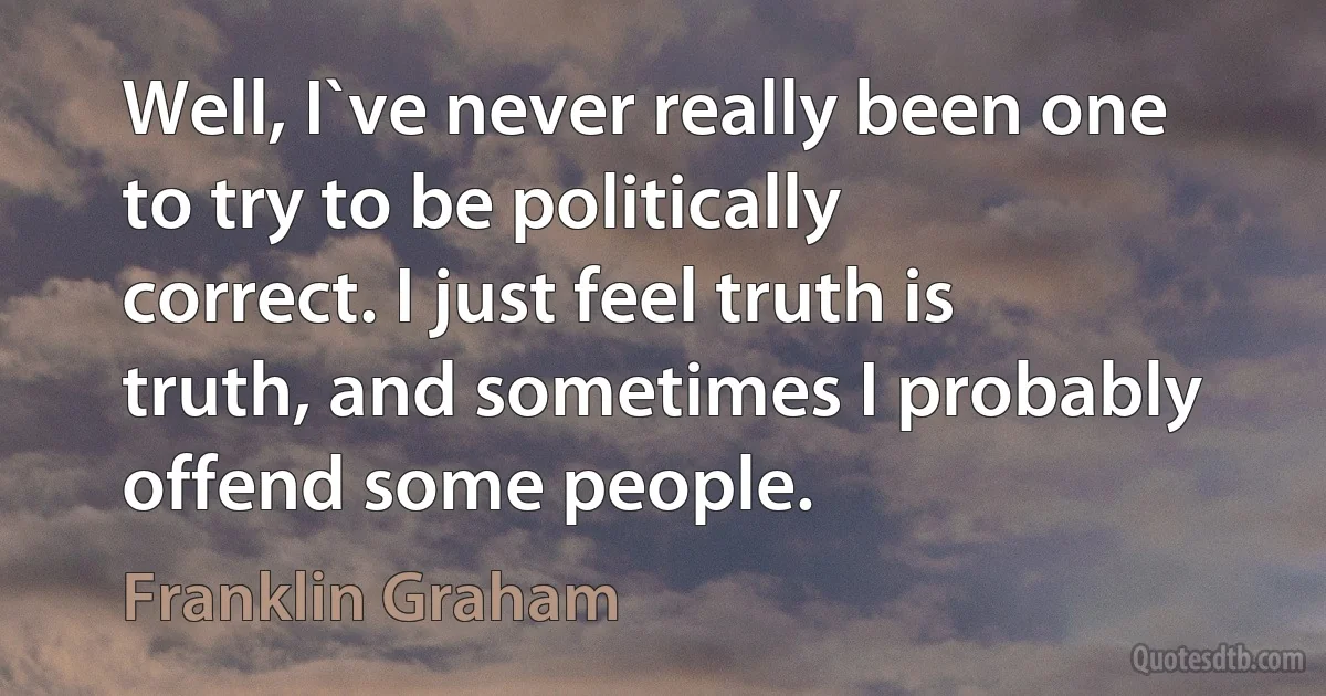 Well, I`ve never really been one to try to be politically correct. I just feel truth is truth, and sometimes I probably offend some people. (Franklin Graham)