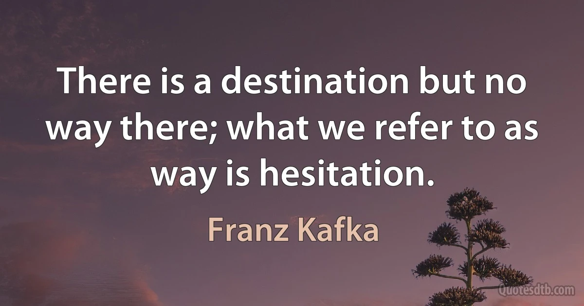 There is a destination but no way there; what we refer to as way is hesitation. (Franz Kafka)