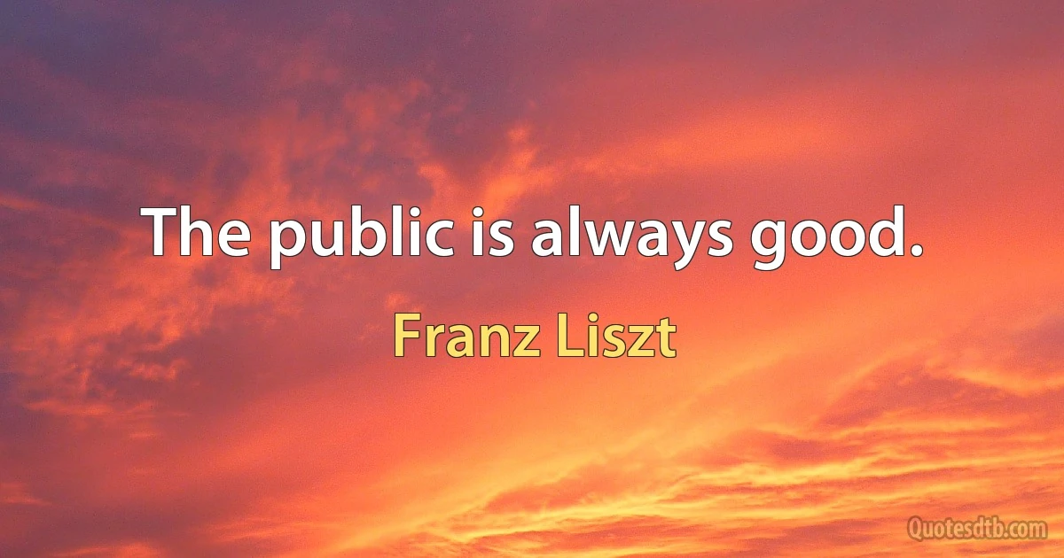 The public is always good. (Franz Liszt)