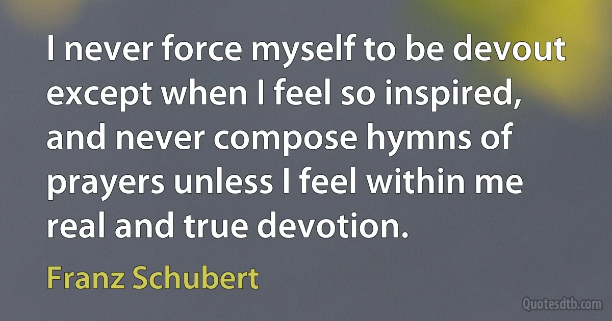 I never force myself to be devout except when I feel so inspired, and never compose hymns of prayers unless I feel within me real and true devotion. (Franz Schubert)