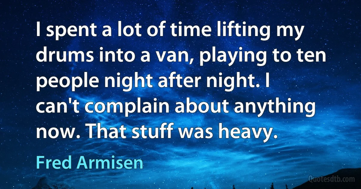 I spent a lot of time lifting my drums into a van, playing to ten people night after night. I can't complain about anything now. That stuff was heavy. (Fred Armisen)