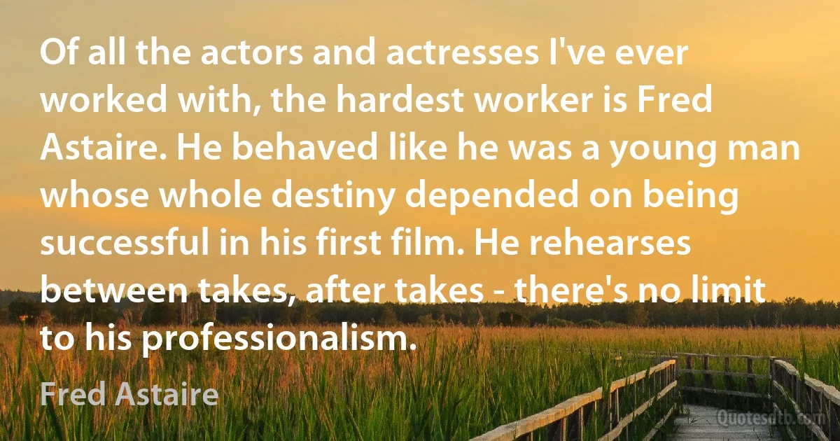 Of all the actors and actresses I've ever worked with, the hardest worker is Fred Astaire. He behaved like he was a young man whose whole destiny depended on being successful in his first film. He rehearses between takes, after takes - there's no limit to his professionalism. (Fred Astaire)