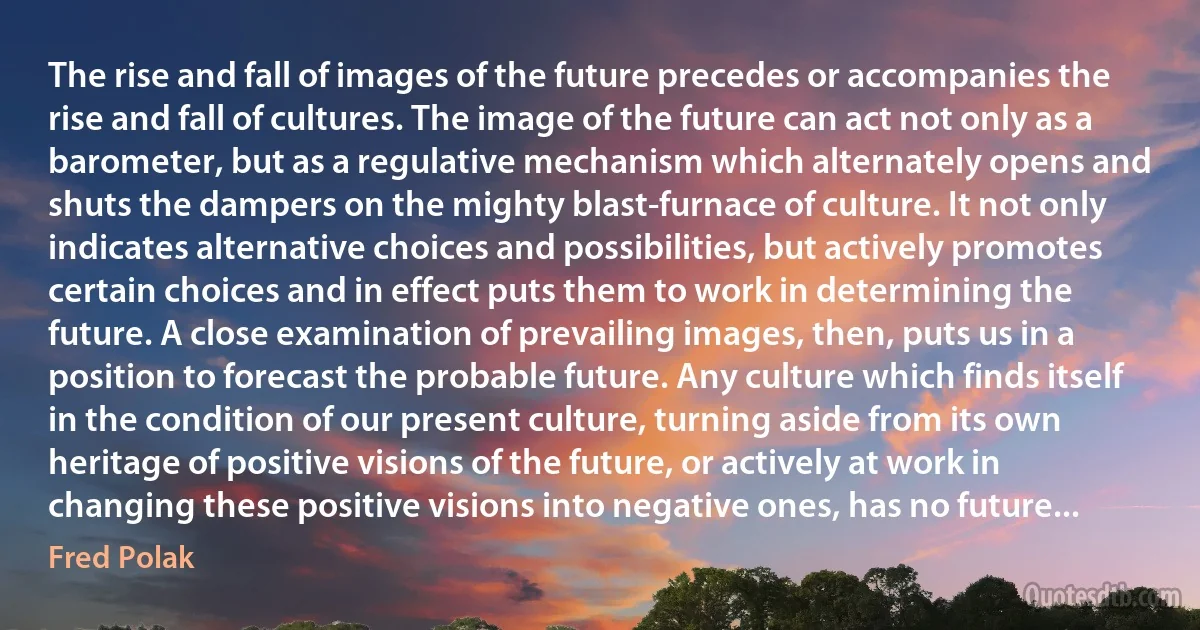 The rise and fall of images of the future precedes or accompanies the rise and fall of cultures. The image of the future can act not only as a barometer, but as a regulative mechanism which alternately opens and shuts the dampers on the mighty blast-furnace of culture. It not only indicates alternative choices and possibilities, but actively promotes certain choices and in effect puts them to work in determining the future. A close examination of prevailing images, then, puts us in a position to forecast the probable future. Any culture which finds itself in the condition of our present culture, turning aside from its own heritage of positive visions of the future, or actively at work in changing these positive visions into negative ones, has no future... (Fred Polak)