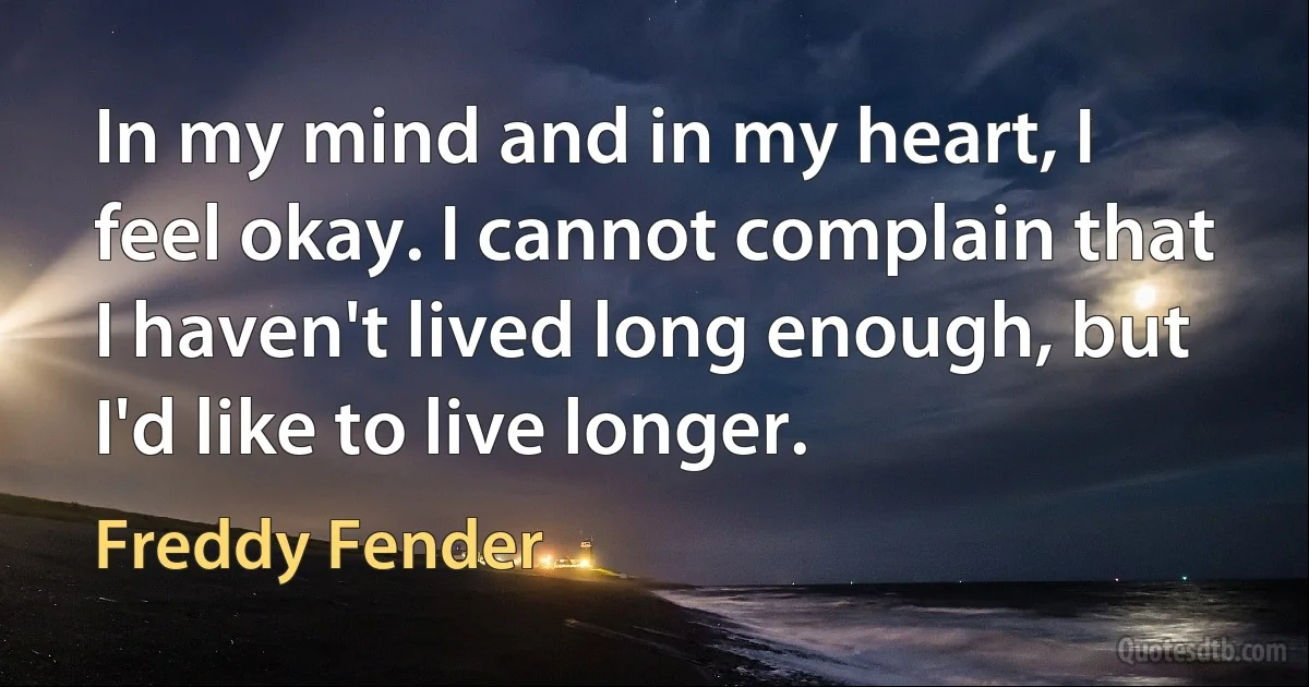 In my mind and in my heart, I feel okay. I cannot complain that I haven't lived long enough, but I'd like to live longer. (Freddy Fender)