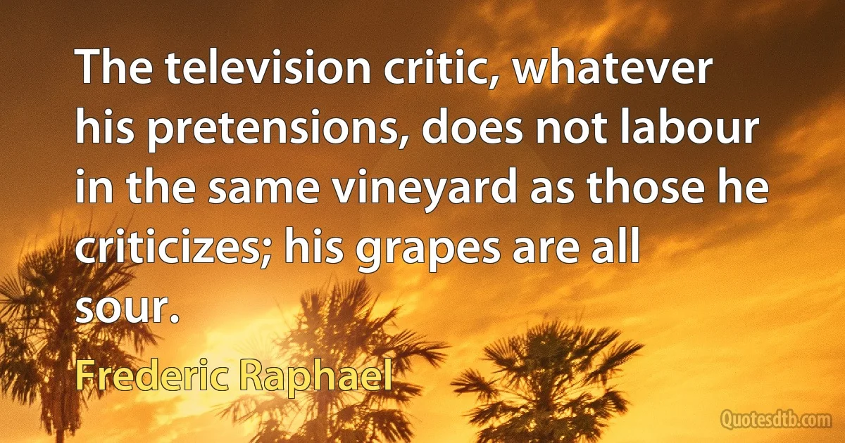 The television critic, whatever his pretensions, does not labour in the same vineyard as those he criticizes; his grapes are all sour. (Frederic Raphael)