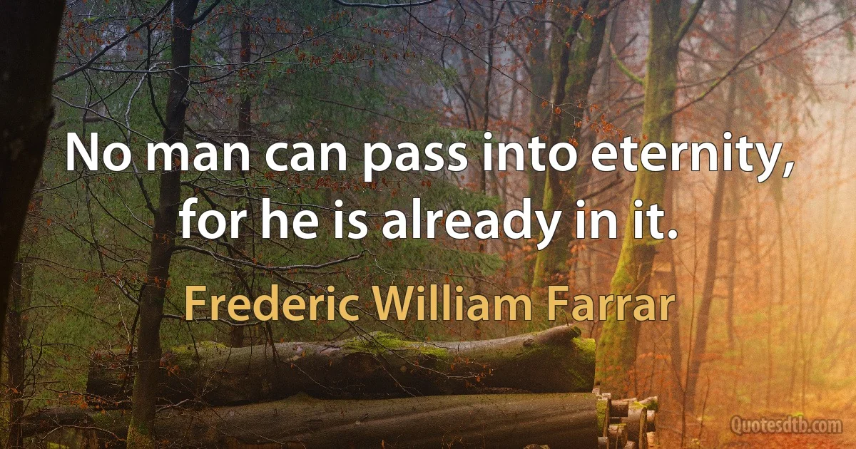 No man can pass into eternity, for he is already in it. (Frederic William Farrar)