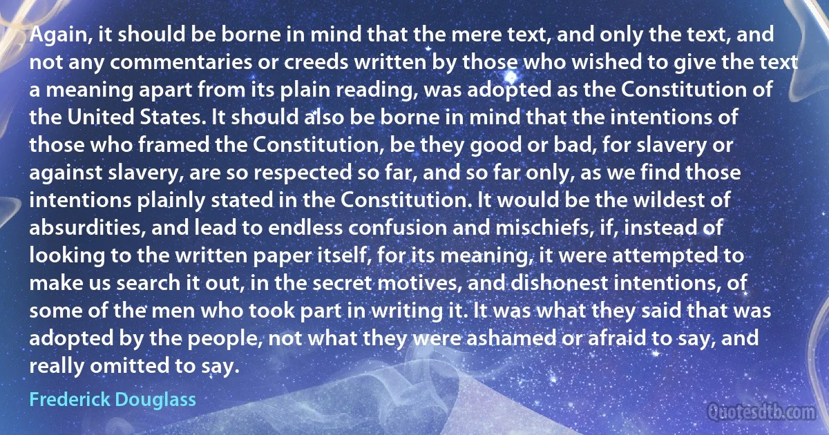 Again, it should be borne in mind that the mere text, and only the text, and not any commentaries or creeds written by those who wished to give the text a meaning apart from its plain reading, was adopted as the Constitution of the United States. It should also be borne in mind that the intentions of those who framed the Constitution, be they good or bad, for slavery or against slavery, are so respected so far, and so far only, as we find those intentions plainly stated in the Constitution. It would be the wildest of absurdities, and lead to endless confusion and mischiefs, if, instead of looking to the written paper itself, for its meaning, it were attempted to make us search it out, in the secret motives, and dishonest intentions, of some of the men who took part in writing it. It was what they said that was adopted by the people, not what they were ashamed or afraid to say, and really omitted to say. (Frederick Douglass)