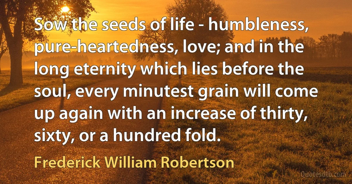 Sow the seeds of life - humbleness, pure-heartedness, love; and in the long eternity which lies before the soul, every minutest grain will come up again with an increase of thirty, sixty, or a hundred fold. (Frederick William Robertson)