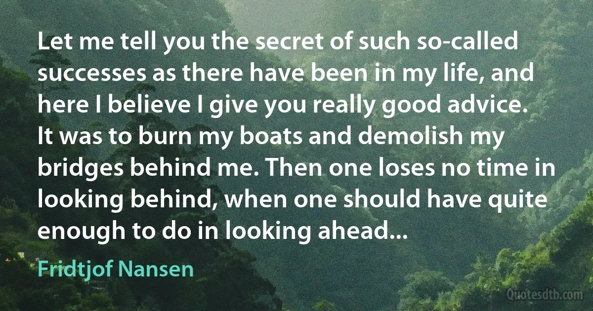 Let me tell you the secret of such so-called successes as there have been in my life, and here I believe I give you really good advice. It was to burn my boats and demolish my bridges behind me. Then one loses no time in looking behind, when one should have quite enough to do in looking ahead... (Fridtjof Nansen)